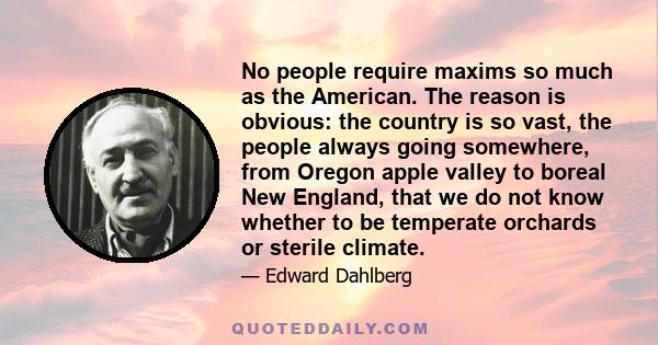 No people require maxims so much as the American. The reason is obvious: the country is so vast, the people always going somewhere, from Oregon apple valley to boreal New England, that we do not know whether to be