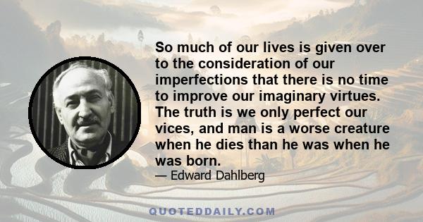 So much of our lives is given over to the consideration of our imperfections that there is no time to improve our imaginary virtues. The truth is we only perfect our vices, and man is a worse creature when he dies than