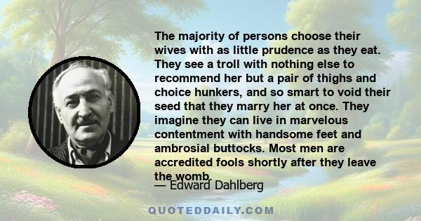 The majority of persons choose their wives with as little prudence as they eat. They see a troll with nothing else to recommend her but a pair of thighs and choice hunkers, and so smart to void their seed that they