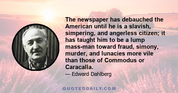 The newspaper has debauched the American until he is a slavish, simpering, and angerless citizen; it has taught him to be a lump mass-man toward fraud, simony, murder, and lunacies more vile than those of Commodus or