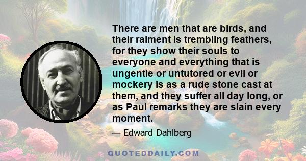 There are men that are birds, and their raiment is trembling feathers, for they show their souls to everyone and everything that is ungentle or untutored or evil or mockery is as a rude stone cast at them, and they