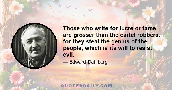 Those who write for lucre or fame are grosser than the cartel robbers, for they steal the genius of the people, which is its will to resist evil.