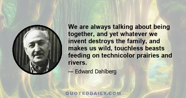 We are always talking about being together, and yet whatever we invent destroys the family, and makes us wild, touchless beasts feeding on technicolor prairies and rivers.