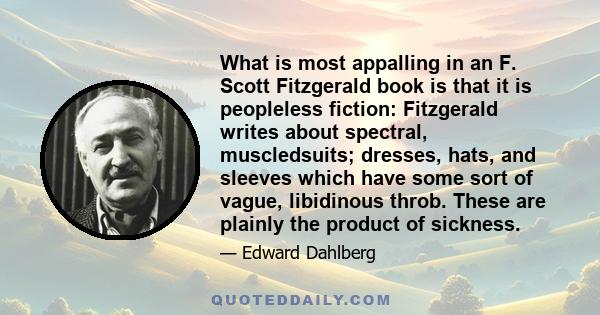 What is most appalling in an F. Scott Fitzgerald book is that it is peopleless fiction: Fitzgerald writes about spectral, muscledsuits; dresses, hats, and sleeves which have some sort of vague, libidinous throb. These