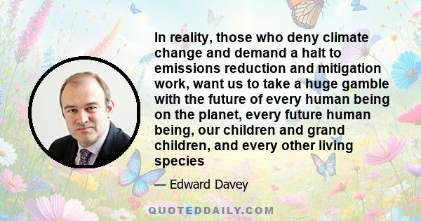 In reality, those who deny climate change and demand a halt to emissions reduction and mitigation work, want us to take a huge gamble with the future of every human being on the planet, every future human being, our