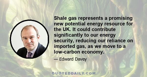 Shale gas represents a promising new potential energy resource for the UK. It could contribute significantly to our energy security, reducing our reliance on imported gas, as we move to a low-carbon economy.