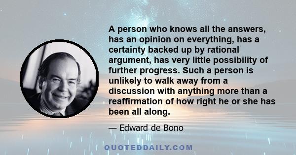 A person who knows all the answers, has an opinion on everything, has a certainty backed up by rational argument, has very little possibility of further progress. Such a person is unlikely to walk away from a discussion 