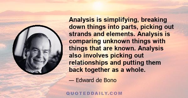 Analysis is simplifying, breaking down things into parts, picking out strands and elements. Analysis is comparing unknown things with things that are known. Analysis also involves picking out relationships and putting