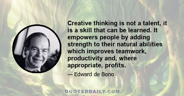 Creative thinking is not a talent, it is a skill that can be learned. It empowers people by adding strength to their natural abilities which improves teamwork, productivity and, where appropriate, profits.