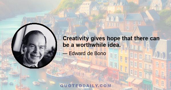 Creativity gives hope that there can be a worthwhile idea.