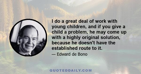 I do a great deal of work with young children, and if you give a child a problem, he may come up with a highly original solution, because he doesn't have the established route to it.