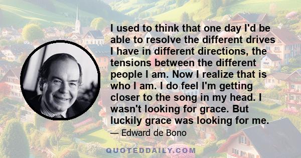 I used to think that one day I'd be able to resolve the different drives I have in different directions, the tensions between the different people I am. Now I realize that is who I am. I do feel I'm getting closer to