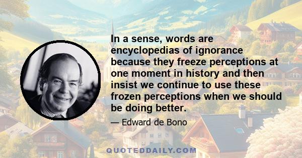 In a sense, words are encyclopedias of ignorance because they freeze perceptions at one moment in history and then insist we continue to use these frozen perceptions when we should be doing better.