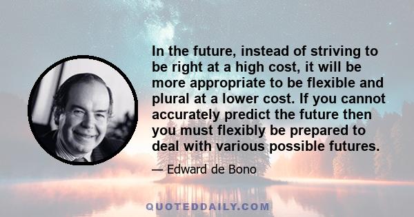 In the future, instead of striving to be right at a high cost, it will be more appropriate to be flexible and plural at a lower cost. If you cannot accurately predict the future then you must flexibly be prepared to