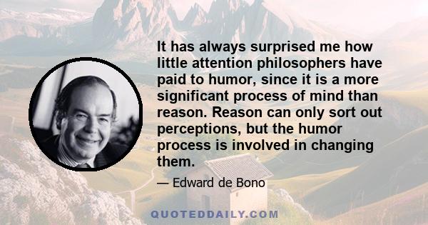 It has always surprised me how little attention philosophers have paid to humor, since it is a more significant process of mind than reason. Reason can only sort out perceptions, but the humor process is involved in