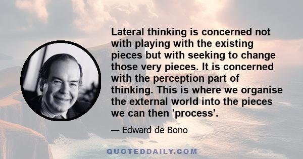 Lateral thinking is concerned not with playing with the existing pieces but with seeking to change those very pieces. It is concerned with the perception part of thinking. This is where we organise the external world