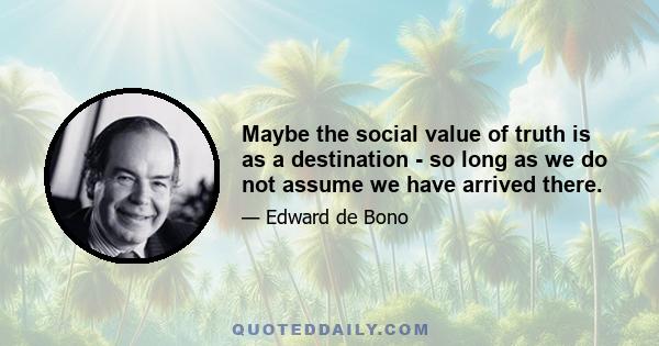 Maybe the social value of truth is as a destination - so long as we do not assume we have arrived there.