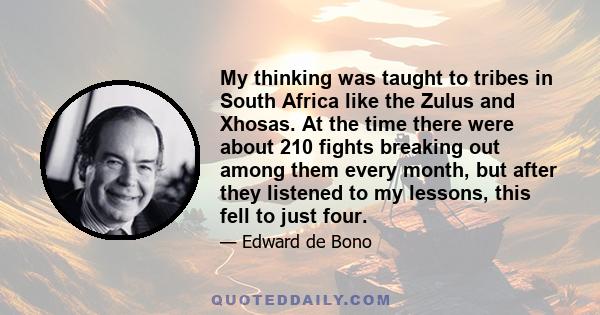 My thinking was taught to tribes in South Africa like the Zulus and Xhosas. At the time there were about 210 fights breaking out among them every month, but after they listened to my lessons, this fell to just four.