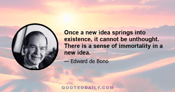 Once a new idea springs into existence, it cannot be unthought. There is a sense of immortality in a new idea.