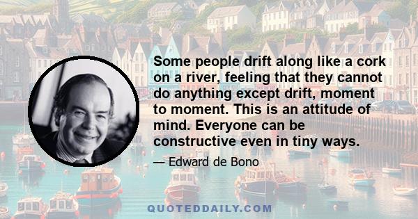 Some people drift along like a cork on a river, feeling that they cannot do anything except drift, moment to moment. This is an attitude of mind. Everyone can be constructive even in tiny ways.