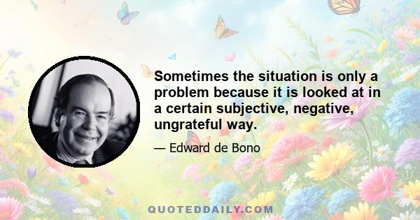 Sometimes the situation is only a problem because it is looked at in a certain subjective, negative, ungrateful way.