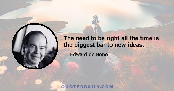 The need to be right all the time is the biggest bar to new ideas.