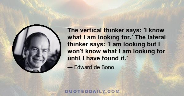 The vertical thinker says: 'I know what I am looking for.' The lateral thinker says: 'I am looking but I won't know what I am looking for until I have found it.'