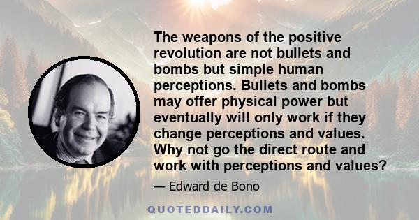 The weapons of the positive revolution are not bullets and bombs but simple human perceptions. Bullets and bombs may offer physical power but eventually will only work if they change perceptions and values. Why not go