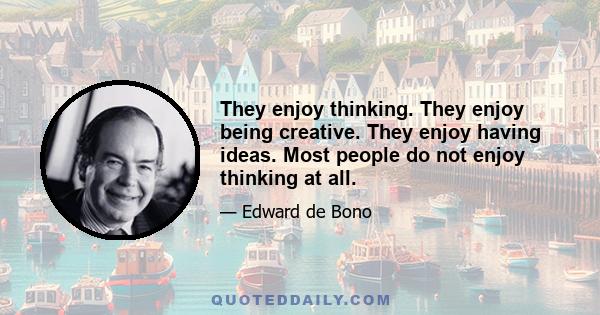 They enjoy thinking. They enjoy being creative. They enjoy having ideas. Most people do not enjoy thinking at all.