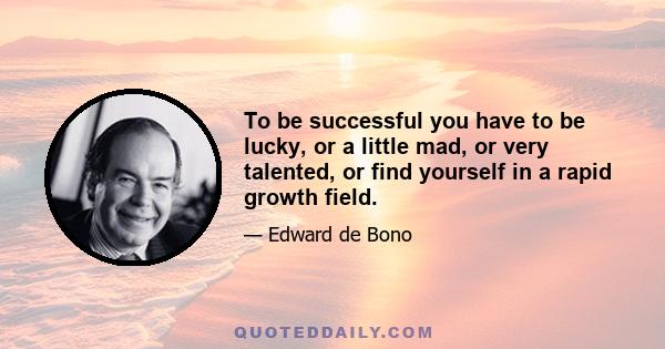 To be successful you have to be lucky, or a little mad, or very talented, or find yourself in a rapid growth field.