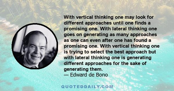 With vertical thinking one may look for different approaches until one finds a promising one. With lateral thinking one goes on generating as many approaches as one can even after one has found a promising one. With