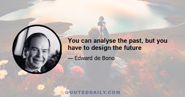 You can analyse the past, but you have to design the future