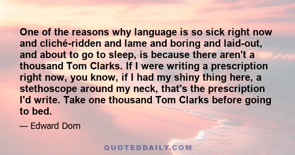 One of the reasons why language is so sick right now and cliché-ridden and lame and boring and laid-out, and about to go to sleep, is because there aren't a thousand Tom Clarks. If I were writing a prescription right