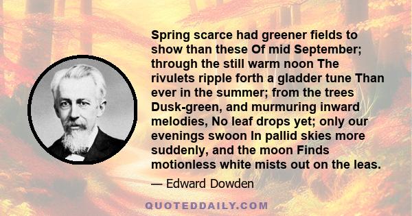 Spring scarce had greener fields to show than these Of mid September; through the still warm noon The rivulets ripple forth a gladder tune Than ever in the summer; from the trees Dusk-green, and murmuring inward