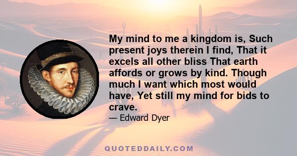 My mind to me a kingdom is, Such present joys therein I find, That it excels all other bliss That earth affords or grows by kind. Though much I want which most would have, Yet still my mind for bids to crave.