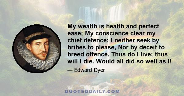 My wealth is health and perfect ease; My conscience clear my chief defence; I neither seek by bribes to please, Nor by deceit to breed offence. Thus do I live; thus will I die. Would all did so well as I!