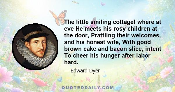 The little smiling cottage! where at eve He meets his rosy children at the door, Prattling their welcomes, and his honest wife, With good brown cake and bacon slice, intent To cheer his hunger after labor hard.