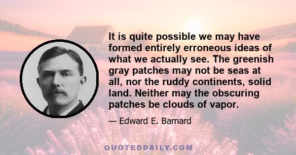 It is quite possible we may have formed entirely erroneous ideas of what we actually see. The greenish gray patches may not be seas at all, nor the ruddy continents, solid land. Neither may the obscuring patches be