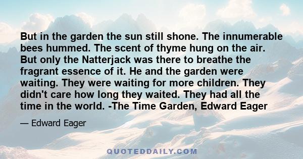 But in the garden the sun still shone. The innumerable bees hummed. The scent of thyme hung on the air. But only the Natterjack was there to breathe the fragrant essence of it. He and the garden were waiting. They were