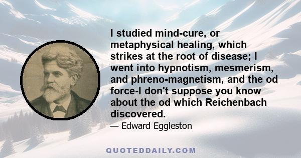 I studied mind-cure, or metaphysical healing, which strikes at the root of disease; I went into hypnotism, mesmerism, and phreno-magnetism, and the od force-I don't suppose you know about the od which Reichenbach