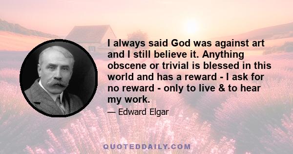 I always said God was against art and I still believe it. Anything obscene or trivial is blessed in this world and has a reward - I ask for no reward - only to live & to hear my work.