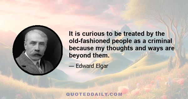 It is curious to be treated by the old-fashioned people as a criminal because my thoughts and ways are beyond them.