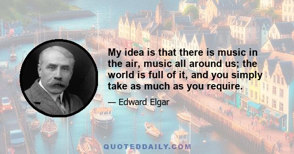 My idea is that there is music in the air, music all around us; the world is full of it, and you simply take as much as you require.