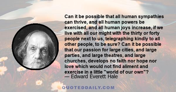 Can it be possible that all human sympathies can thrive, and all human powers be exercised, and all human joys increase, if we live with all our might with the thirty or forty people next to us, telegraphing kindly to