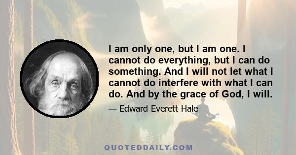 I am only one, but I am one. I cannot do everything, but I can do something. And I will not let what I cannot do interfere with what I can do. And by the grace of God, I will.