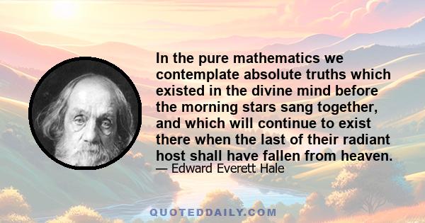 In the pure mathematics we contemplate absolute truths which existed in the divine mind before the morning stars sang together, and which will continue to exist there when the last of their radiant host shall have