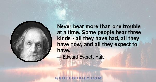 Never bear more than one trouble at a time. Some people bear three kinds - all they have had, all they have now, and all they expect to have.