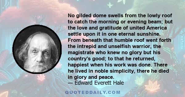 No gilded dome swells from the lowly roof to catch the morning or evening beam; but the love and gratitude of united America settle upon it in one eternal sunshine. From beneath that humble roof went forth the intrepid