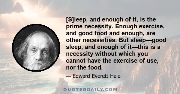 [S]leep, and enough of it, is the prime necessity. Enough exercise, and good food and enough, are other necessities. But sleep—good sleep, and enough of it—this is a necessity without which you cannot have the exercise