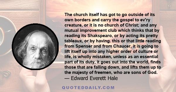 The church itself has got to go outside of its own borders and carry the gospel to ev'ry creature, or it is no church of Christ; and any mutual improvement club which thinks that by reading its Shakspearo, or by acting